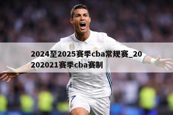 2024至2025赛季cba常规赛_20202021赛季cba赛制