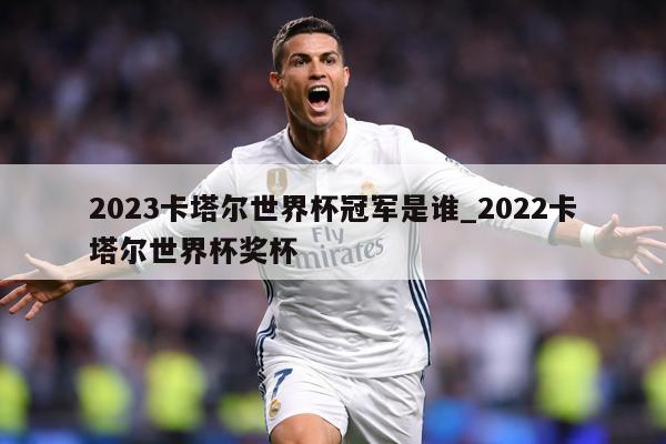 2023卡塔尔世界杯冠军是谁_2022卡塔尔世界杯奖杯
