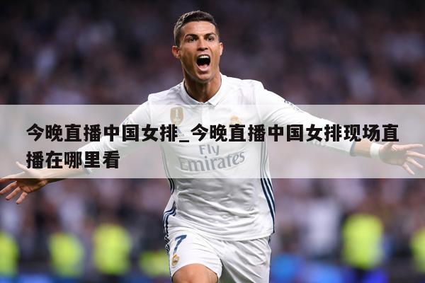 今晚直播中国女排_今晚直播中国女排现场直播在哪里看