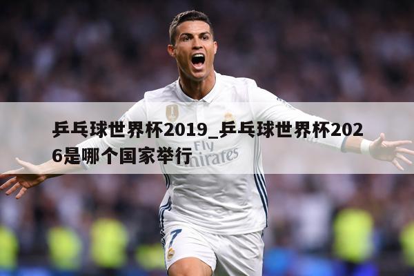 乒乓球世界杯2019_乒乓球世界杯2026是哪个国家举行