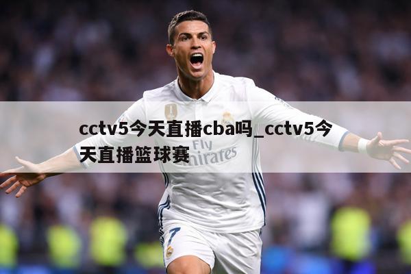 cctv5今天直播cba吗_cctv5今天直播篮球赛