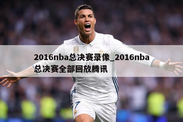 2016nba总决赛录像_2016nba总决赛全部回放腾讯