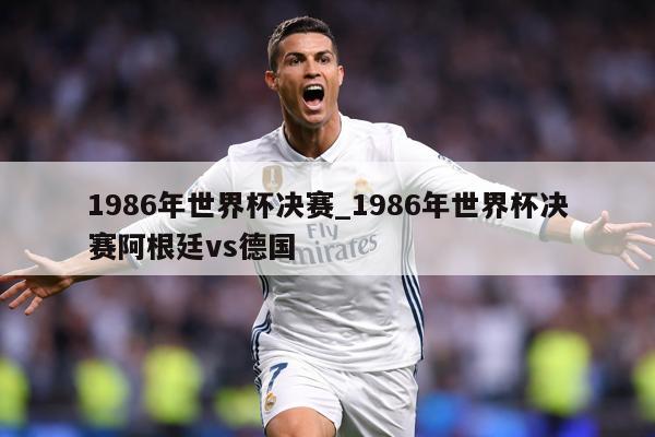 1986年世界杯决赛_1986年世界杯决赛阿根廷vs德国