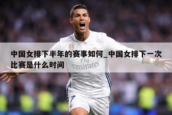 中国女排下半年的赛事如何_中国女排下一次比赛是什么时间
