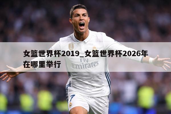 女篮世界杯2019_女篮世界杯2026年在哪里举行