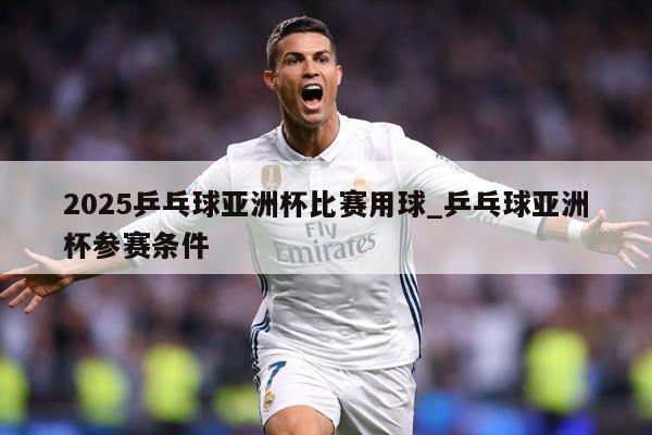 2025乒乓球亚洲杯比赛用球_乒乓球亚洲杯参赛条件