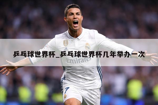 乒乓球世界杯_乒乓球世界杯几年举办一次