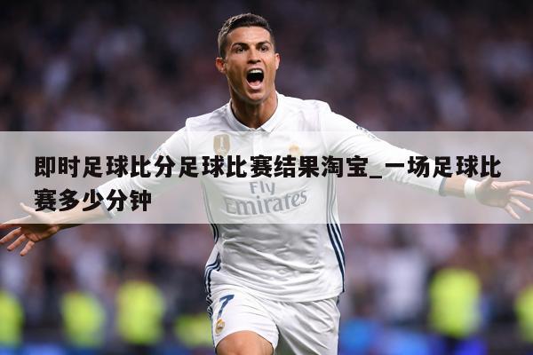 即时足球比分足球比赛结果淘宝_一场足球比赛多少分钟