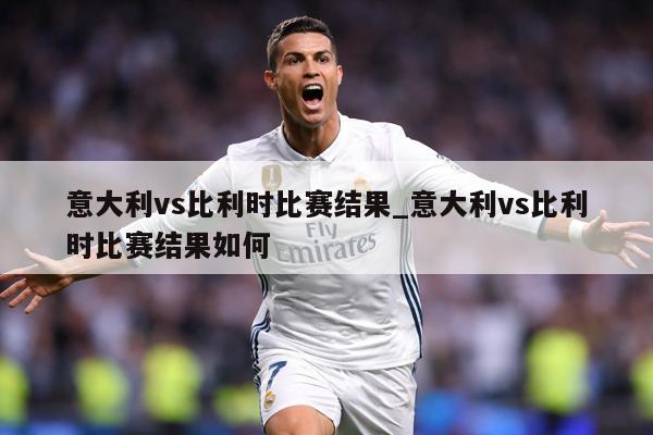 意大利vs比利时比赛结果_意大利vs比利时比赛结果如何