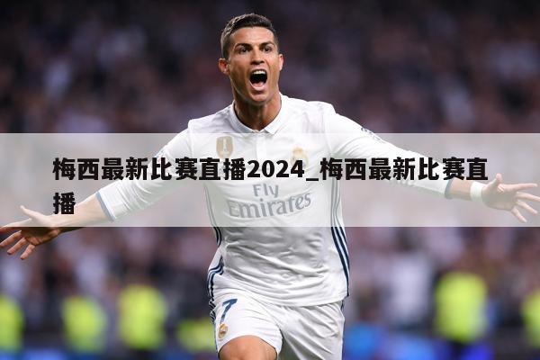 梅西最新比赛直播2024_梅西最新比赛直播