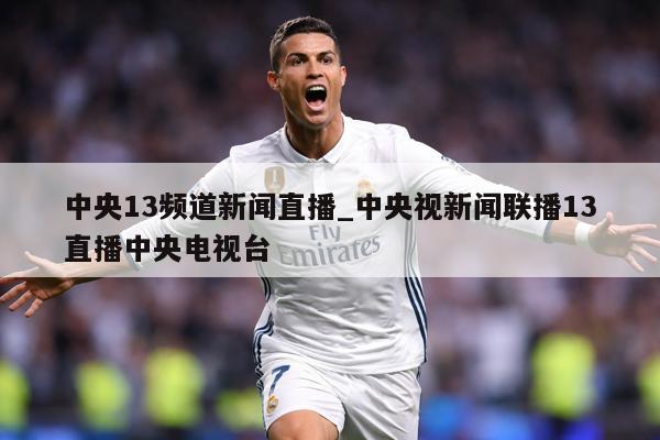 中央13频道新闻直播_中央视新闻联播13直播中央电视台