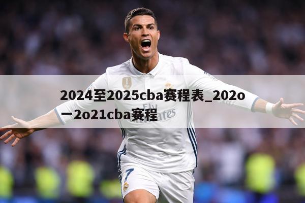 2024至2025cba赛程表_202o一2o21cba赛程