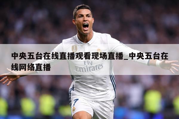中央五台在线直播观看现场直播_中央五台在线网络直播