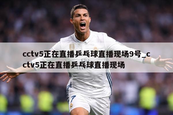 cctv5正在直播乒乓球直播现场9号_cctv5正在直播乒乓球直播现场