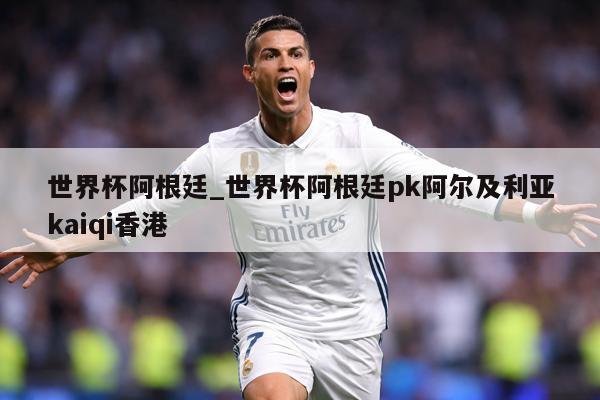 世界杯阿根廷_世界杯阿根廷pk阿尔及利亚kaiqi香港
