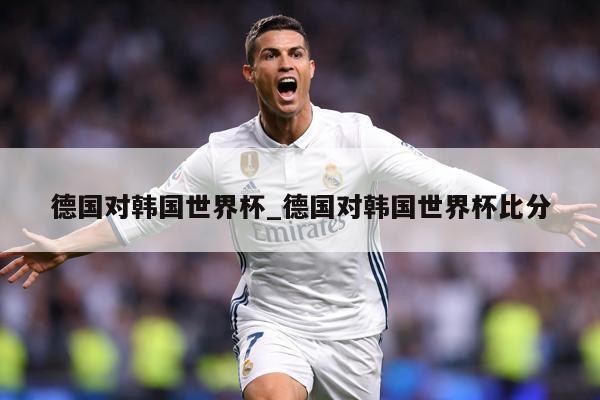 德国对韩国世界杯_德国对韩国世界杯比分