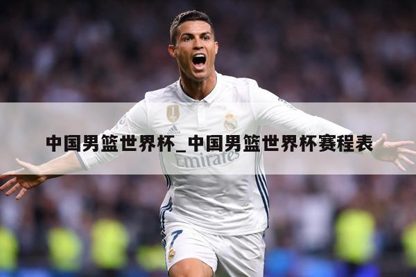 中国男篮世界杯_中国男篮世界杯赛程表