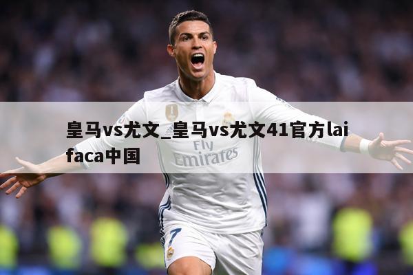 皇马vs尤文_皇马vs尤文41官方laifaca中国