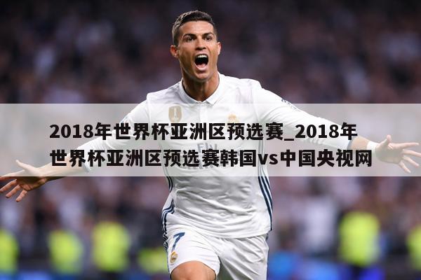 2018年世界杯亚洲区预选赛_2018年世界杯亚洲区预选赛韩国vs中国央视网