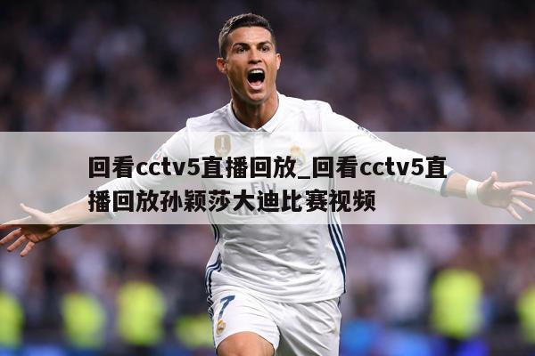 回看cctv5直播回放_回看cctv5直播回放孙颖莎大迪比赛视频