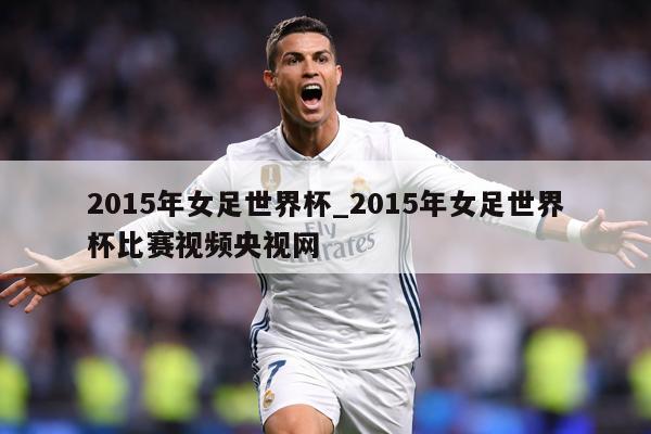 2015年女足世界杯_2015年女足世界杯比赛视频央视网
