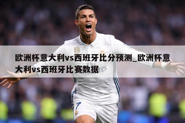 欧洲杯意大利vs西班牙比分预测_欧洲杯意大利vs西班牙比赛数据