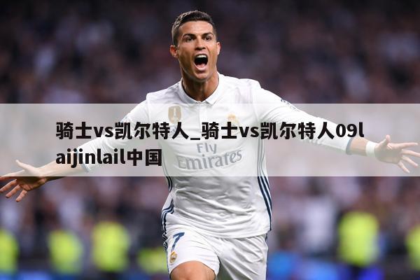 骑士vs凯尔特人_骑士vs凯尔特人09laijinlail中国