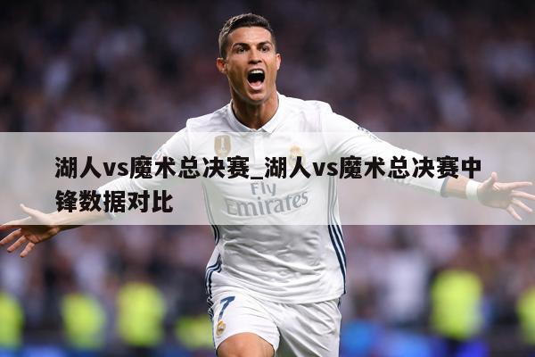湖人vs魔术总决赛_湖人vs魔术总决赛中锋数据对比