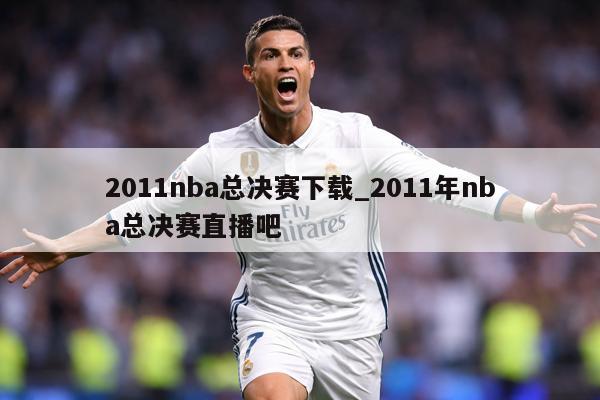 2011nba总决赛下载_2011年nba总决赛直播吧