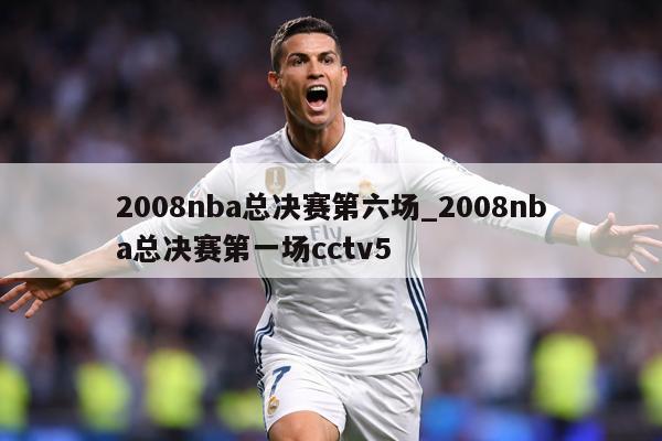 2008nba总决赛第六场_2008nba总决赛第一场cctv5