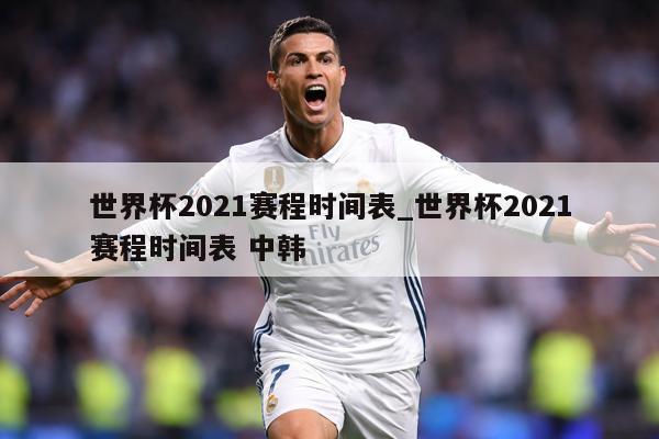 世界杯2021赛程时间表_世界杯2021赛程时间表 中韩