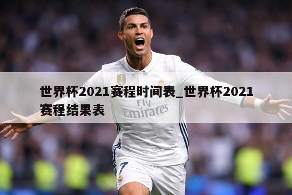 世界杯2021赛程时间表_世界杯2021赛程结果表